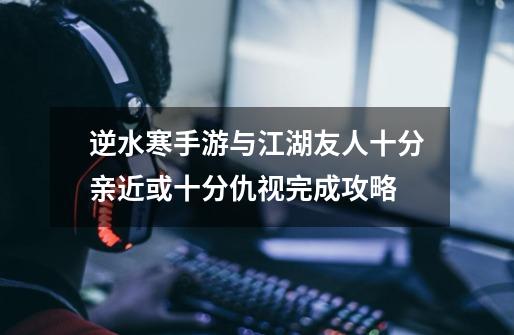 逆水寒手游与江湖友人十分亲近或十分仇视完成攻略-第1张-游戏信息-龙启网