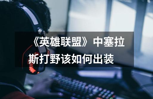 《英雄联盟》中塞拉斯打野该如何出装-第1张-游戏信息-龙启网