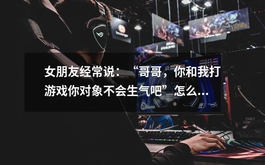 女朋友经常说:“哥哥,你和我打游戏你对象不会生气吧”怎么办-第1张-游戏信息-龙启网