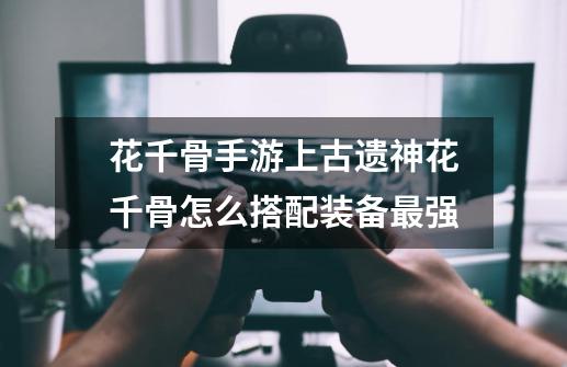 花千骨手游上古遗神花千骨怎么搭配装备最强-第1张-游戏信息-龙启网