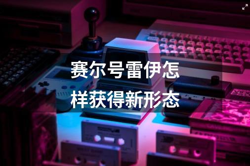 赛尔号雷伊怎样获得新形态-第1张-游戏信息-龙启网