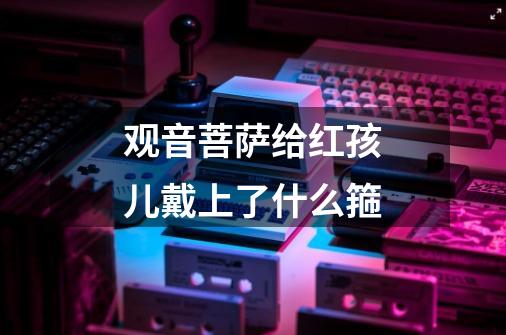 观音菩萨给红孩儿戴上了什么箍-第1张-游戏信息-龙启网