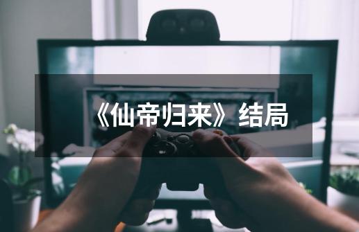 《仙帝归来》结局-第1张-游戏信息-龙启网