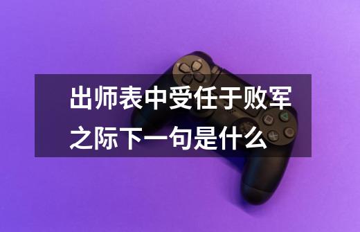 出师表中受任于败军之际下一句是什么-第1张-游戏信息-龙启网