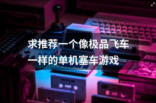 求推荐一个像极品飞车一样的单机塞车游戏-第1张-游戏信息-龙启网
