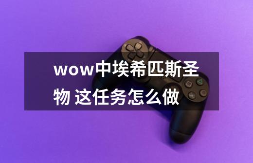 wow中埃希匹斯圣物 这任务怎么做-第1张-游戏信息-龙启网