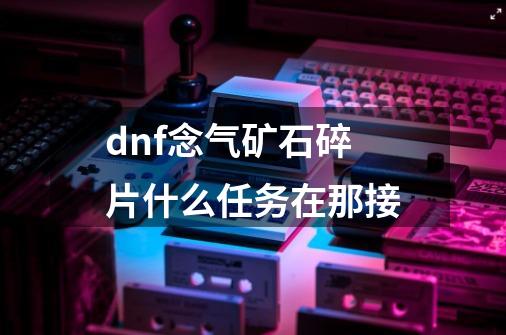 dnf念气矿石碎片什么任务在那接-第1张-游戏信息-龙启网