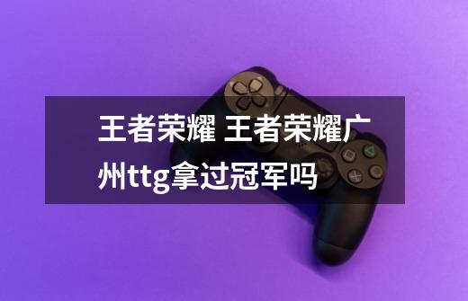 王者荣耀 王者荣耀广州ttg拿过冠军吗-第1张-游戏信息-龙启网