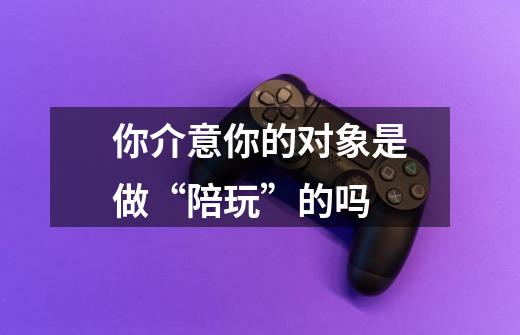 你介意你的对象是做“陪玩”的吗-第1张-游戏信息-龙启网