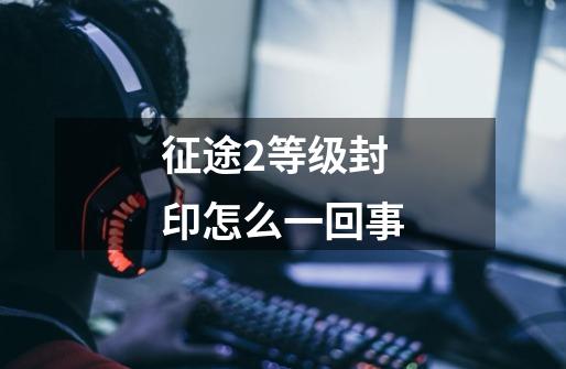 征途2等级封印怎么一回事-第1张-游戏信息-龙启网