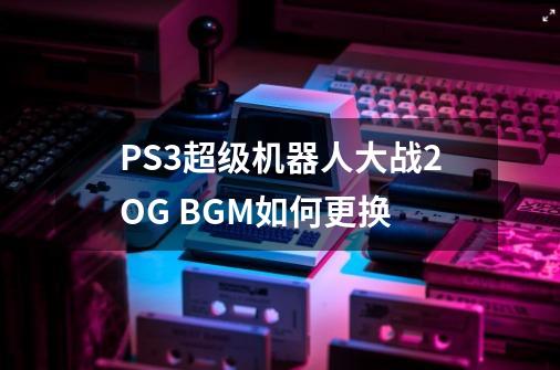 PS3超级机器人大战2OG BGM如何更换-第1张-游戏信息-龙启网
