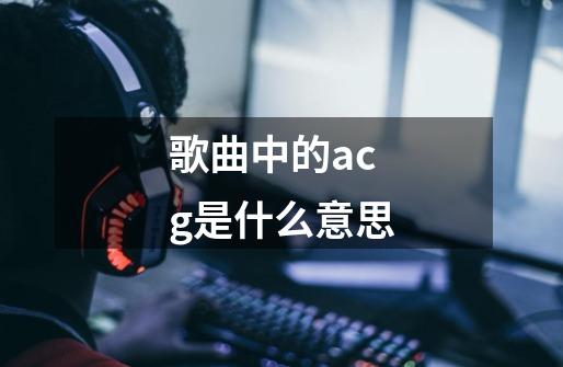 歌曲中的acg是什么意思-第1张-游戏信息-龙启网