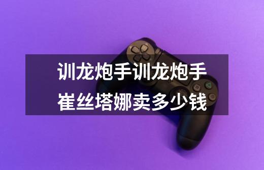 训龙炮手训龙炮手崔丝塔娜卖多少钱-第1张-游戏信息-龙启网