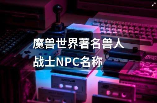 魔兽世界著名兽人战士NPC名称-第1张-游戏信息-龙启网