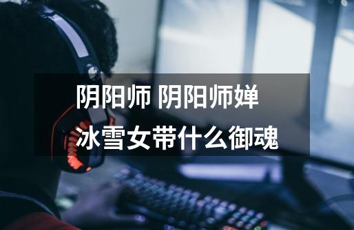 阴阳师 阴阳师婵冰雪女带什么御魂-第1张-游戏信息-龙启网