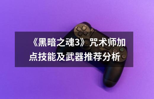 《黑暗之魂3》咒术师加点技能及武器推荐分析-第1张-游戏信息-龙启网