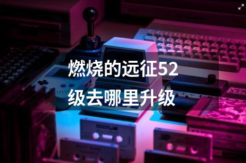 燃烧的远征52级去哪里升级-第1张-游戏信息-龙启网
