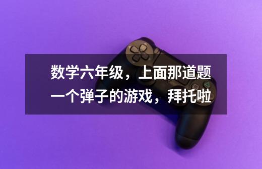 数学六年级,上面那道题一个弹子的游戏,拜托啦-第1张-游戏信息-龙启网
