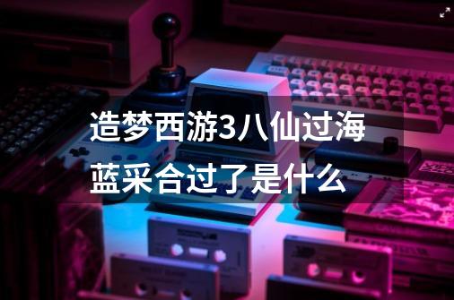 造梦西游3八仙过海蓝采合过了是什么-第1张-游戏信息-龙启网