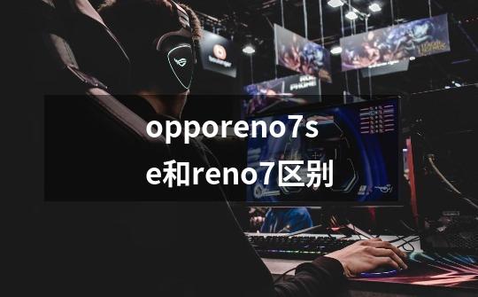 opporeno7se和reno7区别-第1张-游戏信息-龙启网