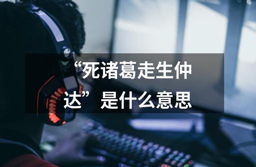 “死诸葛走生仲达”是什么意思-第1张-游戏信息-龙启网