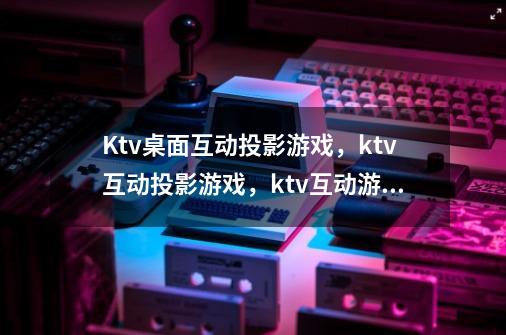 Ktv桌面互动投影游戏,ktv互动投影游戏,ktv互动游戏-第1张-游戏信息-龙启网