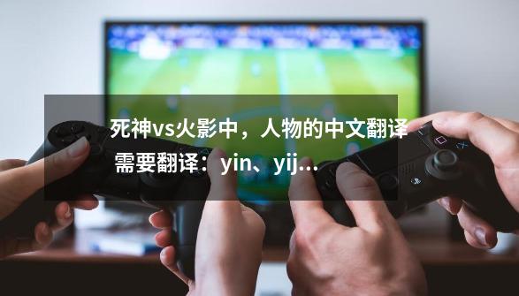 死神vs火影中,人物的中文翻译 需要翻译:yin、yijiao、shouju、weqal、ichigo、juggo、rifagu-第1张-游戏信息-龙启网