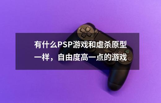 有什么PSP游戏和虐杀原型一样，自由度高一点的游戏-第1张-游戏信息-龙启网