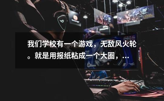 我们学校有一个游戏，无敌风火轮。就是用报纸粘成一个大圈，然后人在里面走。我们是4男4女，8人参加，-第1张-游戏信息-龙启网