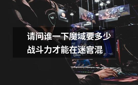 请问谁一下魔域要多少战斗力才能在迷宫混-第1张-游戏信息-龙启网