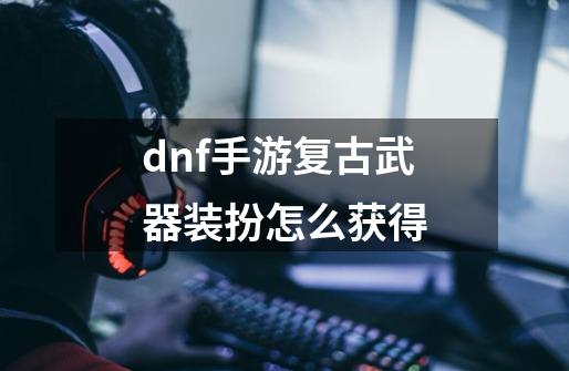 dnf手游复古武器装扮怎么获得-第1张-游戏信息-龙启网