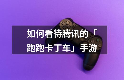 如何看待腾讯的「跑跑卡丁车」手游-第1张-游戏信息-龙启网