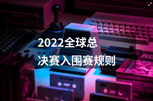 2022全球总决赛入围赛规则-第1张-游戏信息-龙启网