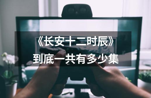 《长安十二时辰》到底一共有多少集-第1张-游戏信息-龙启网
