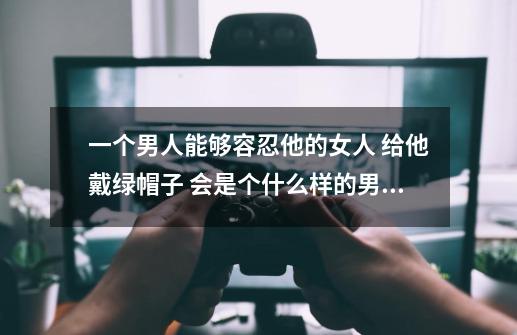 一个男人能够容忍他的女人 给他戴绿帽子 会是个什么样的男人呢-第1张-游戏信息-龙启网