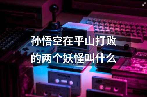 孙悟空在平山打败的两个妖怪叫什么-第1张-游戏信息-龙启网