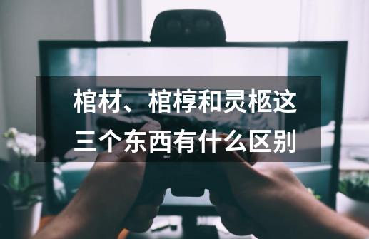 棺材、棺椁和灵柩这三个东西有什么区别-第1张-游戏信息-龙启网