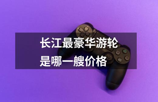 长江最豪华游轮是哪一艘价格-第1张-游戏信息-龙启网