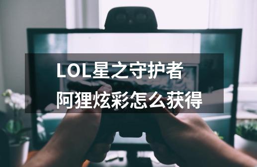 LOL星之守护者阿狸炫彩怎么获得-第1张-游戏信息-龙启网