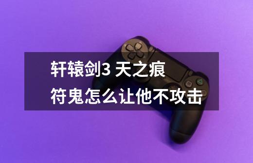 轩辕剑3 天之痕 符鬼怎么让他不攻击-第1张-游戏信息-龙启网