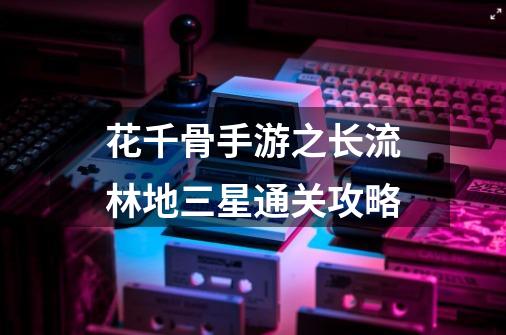 花千骨手游之长流林地三星通关攻略-第1张-游戏信息-龙启网