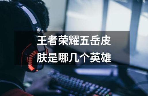 王者荣耀五岳皮肤是哪几个英雄-第1张-游戏信息-龙启网