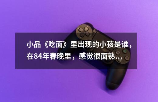 小品《吃面》里出现的小孩是谁，在84年春晚里，感觉很面熟，是童星吗-第1张-游戏信息-龙启网