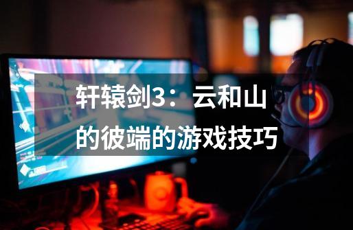轩辕剑3:云和山的彼端的游戏技巧-第1张-游戏信息-龙启网
