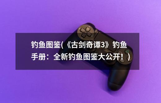 钓鱼图鉴(《古剑奇谭3》钓鱼手册：全新钓鱼图鉴大公开！)-第1张-游戏信息-龙启网