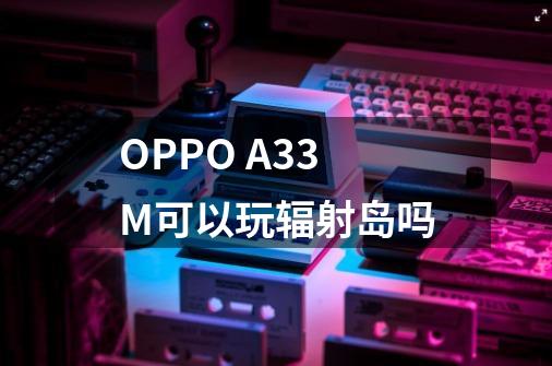 OPPO A33M可以玩辐射岛吗-第1张-游戏信息-龙启网