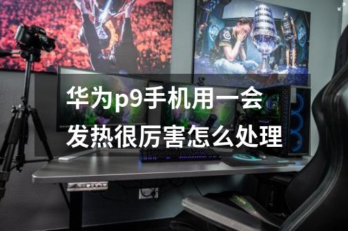 华为p9手机用一会发热很厉害怎么处理-第1张-游戏信息-龙启网