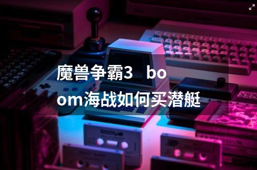 魔兽争霸3   boom海战如何买潜艇-第1张-游戏信息-龙启网