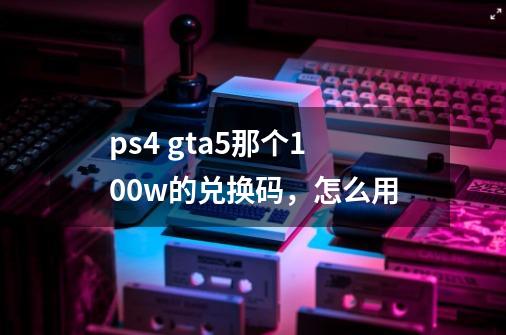 ps4 gta5那个100w的兑换码，怎么用-第1张-游戏信息-龙启网