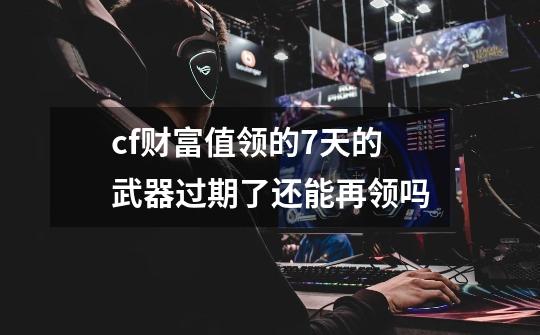 cf财富值领的7天的武器过期了还能再领吗-第1张-游戏信息-龙启网